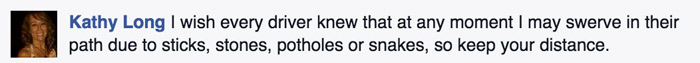 Facebook post by cyclist saying I wishevery driver knew that at any moment I may swerve in their path due to sticks, stones, potholes, or snakes, so keep your distance. 